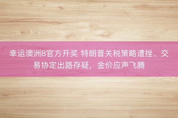 幸运澳洲8官方开奖 特朗普关税策略遭挫、交易协定出路存疑，金价应声飞腾
