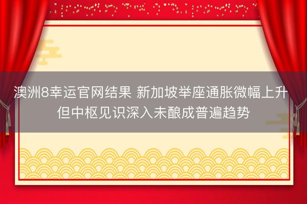 澳洲8幸运官网结果 新加坡举座通胀微幅上升 但中枢见识深入未酿成普遍趋势