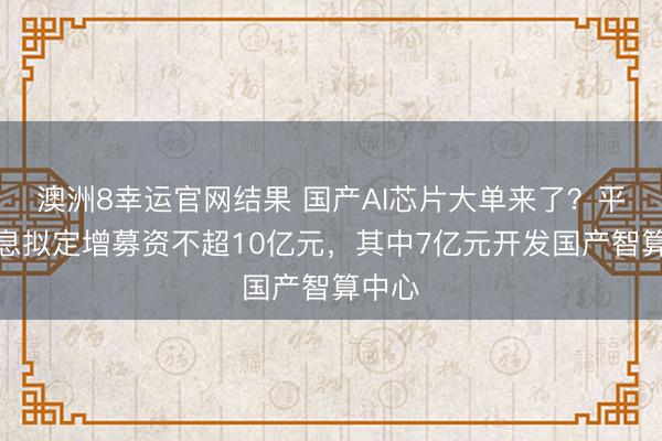 澳洲8幸运官网结果 国产AI芯片大单来了?平治信息拟定增募资不超10亿元,其中7亿元开发国产智算中心