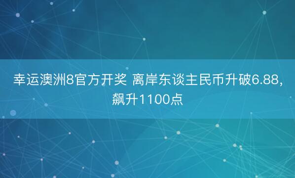 幸运澳洲8官方开奖 离岸东谈主民币升破6.88,飙升1100点