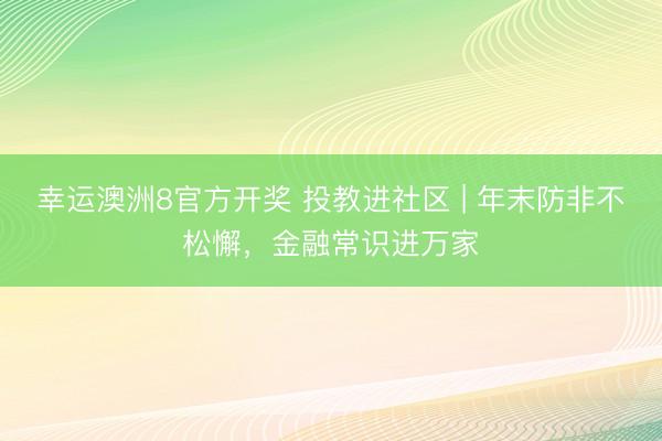 幸运澳洲8官方开奖 投教进社区 | 年末防非不松懈，金融常识进万家