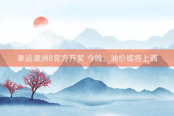 幸运澳洲8官方开奖 今晚，油价或将上调