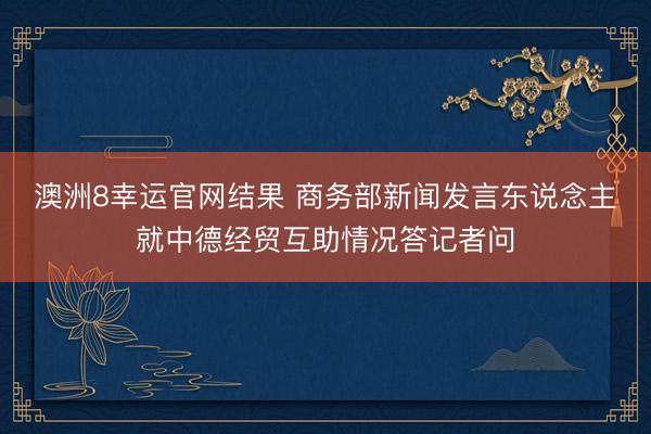 澳洲8幸运官网结果 商务部新闻发言东说念主就中德经贸互助情况答记者问