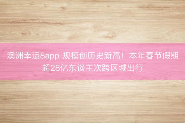 澳洲幸运8app 规模创历史新高!本年春节假期超28亿东谈主次跨区域出行