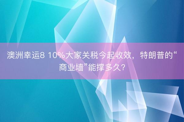 澳洲幸运8 10%大家关税今起收效,特朗普的“商业墙”能撑多久?
