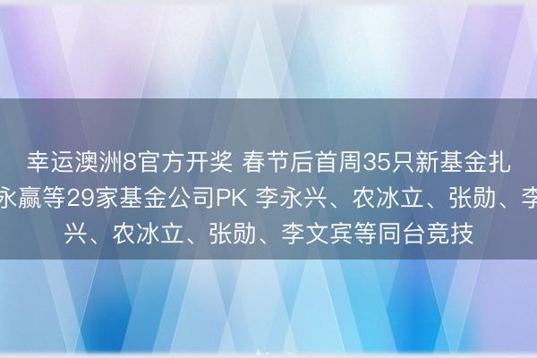 幸运澳洲8官方开奖 春节后首周35只新基金扎堆刊行:招商、永赢等29家基金公司PK 李永兴、农冰立、张勋、李文宾等同台竞技
