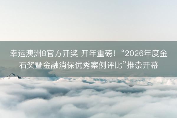 幸运澳洲8官方开奖 开年重磅!“2026年度金石奖暨金融消保优秀案例评比”推崇开幕