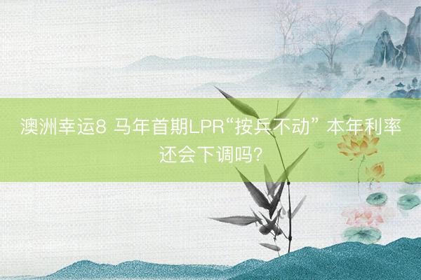 澳洲幸运8 马年首期LPR“按兵不动” 本年利率还会下调吗？