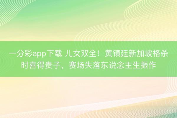 一分彩app下载 儿女双全！黄镇廷新加坡格杀时喜得贵子，赛场失落东说念主生振作