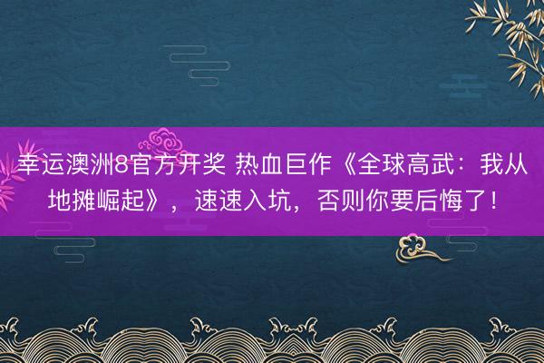 幸运澳洲8官方开奖 热血巨作《全球高武：我从地摊崛起》，速速入坑，否则你要后悔了！