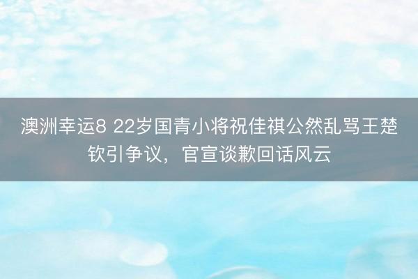 澳洲幸运8 22岁国青小将祝佳祺公然乱骂王楚钦引争议，官宣谈歉回话风云