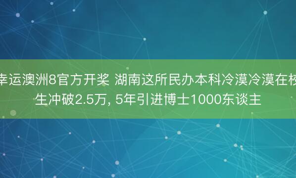 幸运澳洲8官方开奖 湖南这所民办本科冷漠冷漠在校生冲破2.5万, 5年引进博士1000东谈主